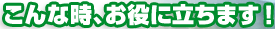こ
んな時、お役に立ちます！