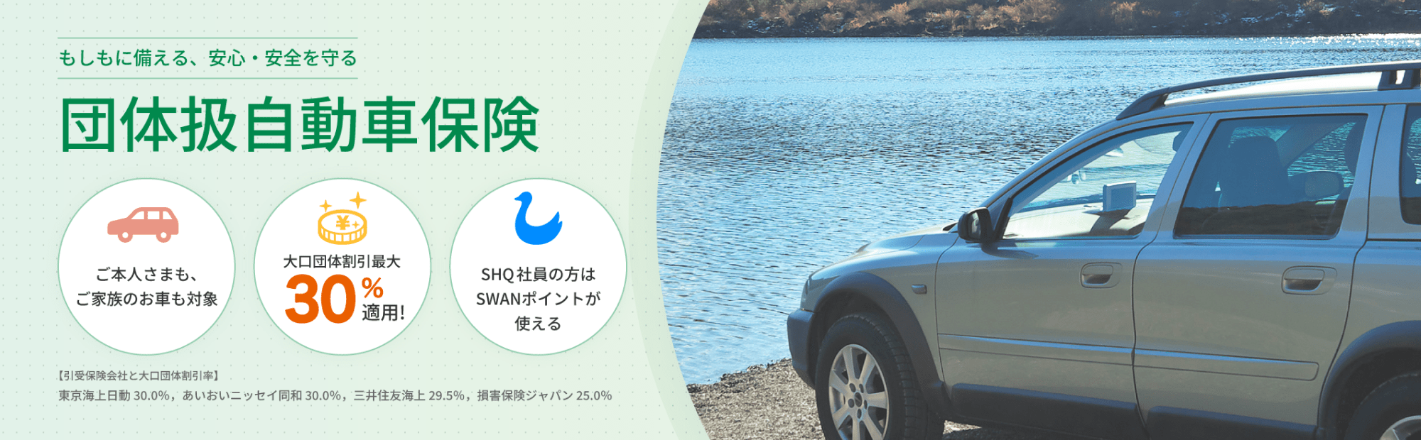 もしもに備える、安心・安全を守る 団体扱自動車保険 ご本人さまも、ご家族のお車も対象 大口団体割引20%適用！ SHQ社員の方はSWANポイントが使える