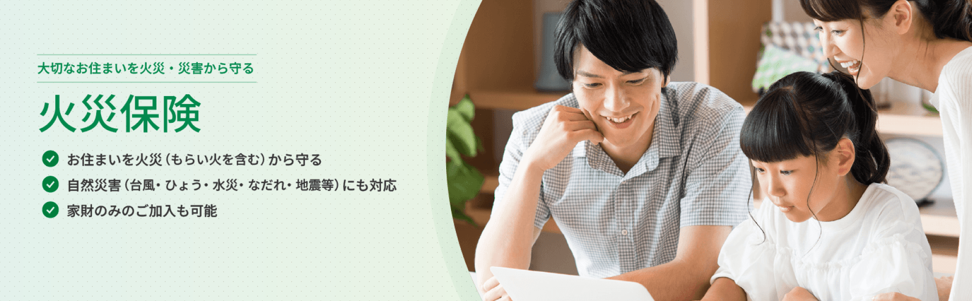 大切なお住まいを火災・災害から守る 火災保険 お住まいを火災（もらい火を含む）から守る 自然災害（台風・ひょう・水災・なだれ・地震等）にも対応 家財のみのご加入も可能