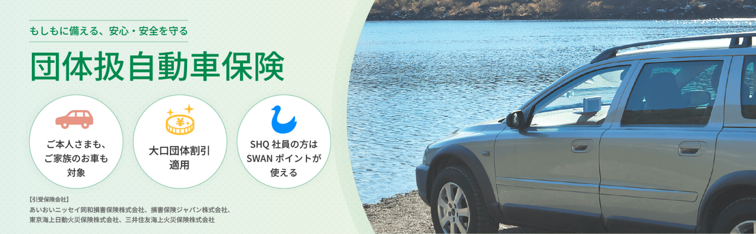もしもに備える、安心・安全を守る 団体扱自動車保険 ご本人さまも、ご家族のお車も対象 大口団体割引20%適用！ SHQ社員の方はSWANポイントが使える